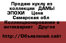 Продаю куклу из коллекции “ДАМЫ ЭПОХИ“ › Цена ­ 300 - Самарская обл. Коллекционирование и антиквариат » Другое   